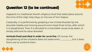 Question 12 (to be continued)
Kapparot is a traditional Jewish religious ritual that takes place around
the time of the High Holy Days, on the eve of Yom Kippur.
Classically, it is performed by grasping a live chicken/rooster by the
shoulder blades and moving around one’s head three times, after which
it is slaughtered. Then it is donated to a charitable cause to be eaten, or
simply sold and its value donated.
Animals lived and died in order for us to live. Of course, the
slaughtering of the chickens does not erase one’s __________, but it does
force one to confront them.
 