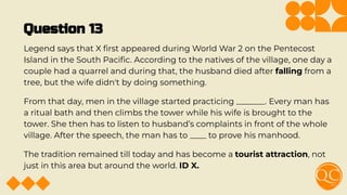 Question 13
Legend says that X ﬁrst appeared during World War 2 on the Pentecost
Island in the South Paciﬁc. According to the natives of the village, one day a
couple had a quarrel and during that, the husband died after falling from a
tree, but the wife didn't by doing something.
From that day, men in the village started practicing _______. Every man has
a ritual bath and then climbs the tower while his wife is brought to the
tower. She then has to listen to husband’s complaints in front of the whole
village. After the speech, the man has to ____ to prove his manhood.
The tradition remained till today and has become a tourist attraction, not
just in this area but around the world. ID X.
 
