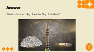 Answer
What is heavier, 1 kg of lead or 1kg of feathers?
 