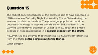 Question 15
The earliest documented case of this phrase is said to have appeared in
1970s episode of Saturday Night live, used by Chevy Chase during the
weekend update on the show. The phrase got popular at that time
because of its usage in Wayne's World skits on SNL and later in the
Wayne's World movie, but most of us got to know about this phrase
because of its repeated usage in a popular sitcom from the 2000s.
However, it is also believed that this phrase is a twist of a British phrase
from the 1900s, as the actress says to the Bishop.
What phrase?
 