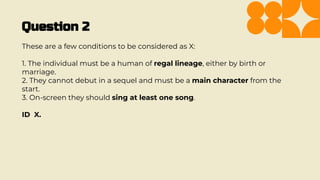 Question 2
These are a few conditions to be considered as X:
1. The individual must be a human of regal lineage, either by birth or
marriage.
2. They cannot debut in a sequel and must be a main character from the
start.
3. On-screen they should sing at least one song.
ID X.
 