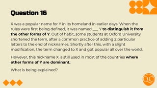 Question 16
X was a popular name for Y in its homeland in earlier days. When the
rules were ﬁrst being deﬁned, it was named ___ Y to distinguish it from
the other forms of Y. Out of habit, some students at Oxford University
shortened the term, after a common practice of adding 2 particular
letters to the end of nicknames. Shortly after this, with a slight
modiﬁcation, the term changed to X and got popular all over the world.
However, this nickname X is still used in most of the countries where
other forms of Y are dominant.
What is being explained?
 