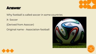 Answer
Why football is called soccer in some countries
X- Soccer
(Derived from Asoccer)
Original name - Association football
 