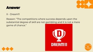 Answer
X - Dream11
Reason: “The competitions where success depends upon the
substantial degree of skill are not gambling and it is not a mere
game of chance.”
 