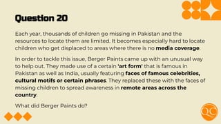 Question 20
Each year, thousands of children go missing in Pakistan and the
resources to locate them are limited. It becomes especially hard to locate
children who get displaced to areas where there is no media coverage.
In order to tackle this issue, Berger Paints came up with an unusual way
to help out. They made use of a certain 'art form' that is famous in
Pakistan as well as India, usually featuring faces of famous celebrities,
cultural motifs or certain phrases. They replaced these with the faces of
missing children to spread awareness in remote areas across the
country.
What did Berger Paints do?
 