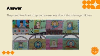Answer
They used truck art to spread awareness about the missing children.
 