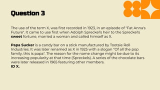 Question 3
The use of the term X, was ﬁrst recorded in 1923, in an episode of "Fat Anna's
Future". It came to use ﬁrst when Adolph Spreckel’s heir to the Spreckel's
sweet fortune, married a woman and called himself as X.
Papa Sucker is a candy bar on a stick manufactured by Tootsie Roll
Industries. It was later renamed as X in 1925 with a slogan "Of all the pop
family, this is papa". The reason for the name change might be due to its
increasing popularity at that time (Spreckels). A series of the chocolate bars
were later released in 1965 featuring other members.
ID X.
 