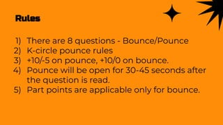Rules
1) There are 8 questions - Bounce/Pounce
2) K-circle pounce rules
3) +10/-5 on pounce, +10/0 on bounce.
4) Pounce will be open for 30-45 seconds after
the question is read.
5) Part points are applicable only for bounce.
 