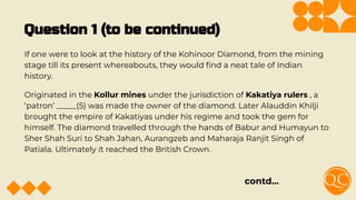 Question 1 (to be continued)
If one were to look at the history of the Kohinoor Diamond, from the mining
stage till its present whereabouts, they would ﬁnd a neat tale of Indian
history.
Originated in the Kollur mines under the jurisdiction of Kakatiya rulers , a
‘patron’ _____(5) was made the owner of the diamond. Later Alauddin Khilji
brought the empire of Kakatiyas under his regime and took the gem for
himself. The diamond travelled through the hands of Babur and Humayun to
Sher Shah Suri to Shah Jahan, Aurangzeb and Maharaja Ranjit Singh of
Patiala. Ultimately it reached the British Crown.
contd…
 