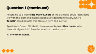 Question 1 (continued)
According to a legend no male owners of the diamond could lead a long
life with the diamond in possession as evident from history. Only a
‘female’ could possess this precious item and survive.
Apart from Queen Elizabeth, there was only one other owner who
theoretically couldn’t face the wrath of the diamond.
ID the other owner.
 