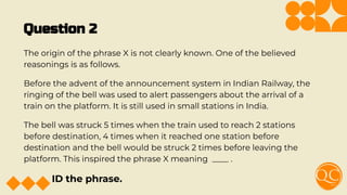 Question 2
The origin of the phrase X is not clearly known. One of the believed
reasonings is as follows.
Before the advent of the announcement system in Indian Railway, the
ringing of the bell was used to alert passengers about the arrival of a
train on the platform. It is still used in small stations in India.
The bell was struck 5 times when the train used to reach 2 stations
before destination, 4 times when it reached one station before
destination and the bell would be struck 2 times before leaving the
platform. This inspired the phrase X meaning ____ .
ID the phrase.
 