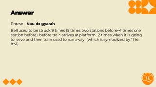 Answer
Phrase - Nau do gyarah
Bell used to be struck 9 times (5 times two stations before+4 times one
station before) before train arrives at platform , 2 times when it is going
to leave and then train used to run away (which is symbolized by 11 i.e.
9+2).
 