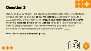Question 3
Ronny and Dany Abergel are social workers from Denmark who started a
unique concept to give out social messages. Established in 2000, the
_____ (5) library aims at removing ‘prejudice, social exclusion or stigma’,
by giving intimate details of the victims through a library analogy. But
instead of lending books, they lend something else. Their library
catalogue changes frequently based on availability of _____.
What is so special about this place?
 