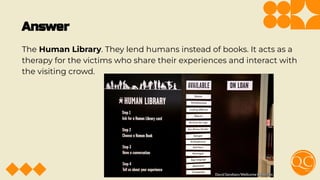 Answer
The Human Library. They lend humans instead of books. It acts as a
therapy for the victims who share their experiences and interact with
the visiting crowd.
 