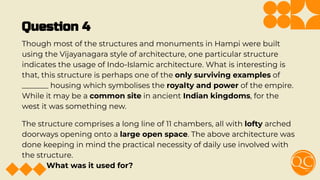 Question 4
Though most of the structures and monuments in Hampi were built
using the Vijayanagara style of architecture, one particular structure
indicates the usage of Indo-Islamic architecture. What is interesting is
that, this structure is perhaps one of the only surviving examples of
_______ housing which symbolises the royalty and power of the empire.
While it may be a common site in ancient Indian kingdoms, for the
west it was something new.
The structure comprises a long line of 11 chambers, all with lofty arched
doorways opening onto a large open space. The above architecture was
done keeping in mind the practical necessity of daily use involved with
the structure.
What was it used for?
 