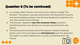 Question 6 (To be continued)
● In a Dragon Ball Z movie, one of the minor villains is called ‘The
Dictator’. This person was resurrected from hell along with his army
and was invading countries. One of the protagonists, Gotenks is the
one who arrives to save the day.
● ‘The Dictator’ based on how the character looks, proclaims
something which is an allusion to a certain someone from real
history.
● The second picture shows one of the special moves of Gotenks,
where a part of his soul goes and self destructs near the opponent.
This again is a direct reference to a certain something from real
history.
 