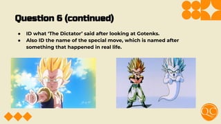 Question 6 (continued)
● ID what ‘The Dictator’ said after looking at Gotenks.
● Also ID the name of the special move, which is named after
something that happened in real life.
 