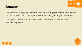 Answer
The Dictator states he should have recruited gotenks into his army as
he has blonde hair, blue eyes and super strength. (Aryan Features)
The special move is Kamikaze Ghost, reference to the Japanese
Kamikaze planes.
 