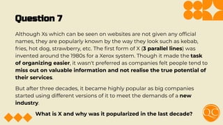 Question 7
Although Xs which can be seen on websites are not given any ofﬁcial
names, they are popularly known by the way they look such as kebab,
fries, hot dog, strawberry, etc. The ﬁrst form of X (3 parallel lines) was
invented around the 1980s for a Xerox system. Though it made the task
of organizing easier, it wasn't preferred as companies felt people tend to
miss out on valuable information and not realise the true potential of
their services.
But after three decades, it became highly popular as big companies
started using different versions of it to meet the demands of a new
industry.
What is X and why was it popularized in the last decade?
 