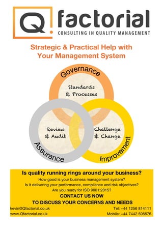 Strategic & Practical Help with
Your Management System
Standards
& Processes
Challenge
& Change
Review
& Audit
Is quality running rings around your business?
How good is your business management system?
Is it delivering your performance, compliance and risk objectives?
Are you ready for ISO 9001:2015?
CONTACT US NOW
TO DISCUSS YOUR CONCERNS AND NEEDS
kevin@Qfactorial.co.uk
www.Qfactorial.co.uk
Tel: +44 1256 814111
Mobile: +44 7442 506676
 