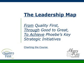 The Leadership Map From  Quality First, Through  Good to Great, To Achieve  Phoebe’s Key Strategic Initiatives Charting the Course  