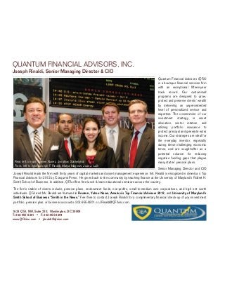 QUANTUM FINANCIAL ADVISORS, INC.
Joseph Rinaldi, Senior Managing Director & CIO
                                                                                                          Quantum Financial Advisors (QFA)
                                                                                                          is a boutique financial services firm
                                                                                                          with an exceptional fifteen-year
                                                                                                          track record. Our customized
                                                                                                          programs are designed to grow,
                                                                                                          protect and preserve clients’ wealth
                                                                                                          by delivering an unprecedented
                                                                                                          level of personalized service and
                                                                                                          expertise. The cornerstone of our
                                                                                                          investment strategy is asset
                                                                                                          allocation, sector rotation, and
                                                                                                          utilizing portfolio insurance to
                                                                                                          protect principal and generate extra
                                                                                                          income. Our strategies are ideal for
                                                                                                          the everyday investor, especially
                                                                                                          during these challenging economic
                                                                                                          times, and are sought-after as a
                                                                                                          potential solution for reducing
                                                                                                          negative funding gaps that plague
 Rear, left to right: Steven Nunez, Jonathan Szakelyhidi                                                  many states’ pension plans.
 Front, left to right: Joseph F. Rinaldi, Matya Magnezi, Juan J. Lulli
                                                                                                          Senior Managing Director and CIO
Joseph Rinaldi leads the firm with thirty years of capital markets and asset management experience. Mr. Rinaldi is recognized in America s Top
Financial Advisors for 2012 by Conquest Press. He gives back to the community by teaching finance at the University of Maryland’s Robert H.
Smith School of Business. In addition, QFA offers free lunch & learn educational seminars across the country.
The firm’s stable of clients include, pension plans, endowment funds, non-profits, small-to-medium size corporations, and high net worth
individuals. QFA and Mr. Rinaldi are featured in Reuters, Yahoo News, America’s Top Financial Advisors 2012, and University of Maryland’s
Smith School of Business “Smith in the News.” Feel free to contact Joseph Rinaldi for a complimentary financial check-up of your investment
portfolio, pension plan, or business accounts: 202-955-9201 or JRinaldi@QFAinc.com.

1633 Q St. NW, Suite 230, Washington, DC 20009
T: 202-955-9201 • F: 202-955-9204
www.QFAinc.com • jrinaldi@qfainc.com
 