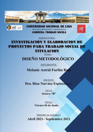 UNIVERSIDAD NACIONAL DE LOJA
FACULTAD JURIDICA SOCIAL Y ADMINISTRATIVA
CARRERA: TRABAJO SOCILA
ASIGNATURA:
INVESTIGACIÓN Y ELABORACION DE
PROYECTOS PARA TRABAJO SOCIAL DE
TITULACION
ESTUDIANTE:
Melanie Astrid Farfán Ruiz
DOCENTE:
Dra. Rina Narváez Espinoza Mg Sc
CICLO:
Octavo “B”
FECHA:
Viernes 04 de Junio
PERIODO ACADEMICO:
Abril 2021– Septiembre 2021
TEMA:
DISEÑO METODOLÓGICO
 