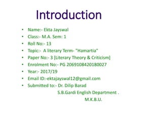 Introduction
• Name:- Ekta Jayswal
• Class:- M.A. Sem: 1
• Roll No:- 13
• Topic:- A literary Term- "Hamartia"
• Paper No:- 3 [Literary Theory & Criticism]
• Enrolment No:- PG 2069108420180027
• Year:- 2017/19
• Email ID:-ektajayswal12@gmail.com
• Submitted to:- Dr. Dilip Barad
S.B.Gardi English Department .
M.K.B.U.
 