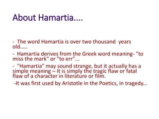 About Hamartia....
- The word Hamartia is over two thousand years
old.....
- Hamartia derives from the Greek word meaning- "to
miss the mark" or "to err"...
- "Hamartia" may sound strange, but it actually has a
simple meaning – It is simply the tragic flaw or fatal
flaw of a character in literature or film.
-It was first used by Aristotle in the Poetics, in tragedy...
 