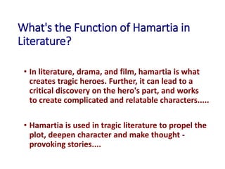 What's the Function of Hamartia in
Literature?
• In literature, drama, and film, hamartia is what
creates tragic heroes. Further, it can lead to a
critical discovery on the hero's part, and works
to create complicated and relatable characters.....
• Hamartia is used in tragic literature to propel the
plot, deepen character and make thought -
provoking stories....
 