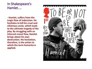 In Shakespeare's
Hamlet....
- Hamlet, suffers from the
tragic flaw of indecision. He
hesitates to kill his cruel and
villainous uncle, which leads
to the ultimate tragedy of the
play. By struggling with an
inherent moral flaw, Hamlet
brings about his own
destruction. His hesitation,
therefore, is the action to
which the term hamartia is
applied.
 