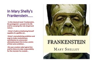 In Mary Shelly's
Frankenstein.....
- In the classical novel Frankenstein,
the protagonist succeed in his life
and he usurping the role of god and
nature..
- Victor's hubris at believing himself
capable of a godlike act..
-Victor's overwhelming ambition and
urge to make revolutionary
contribution to science,but
ultimately doom him to be a victim
of that same ambition. .
-His own creation rebel aginst him
and his failure to take responsibility
for the monster he created...
 