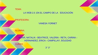 TEMA:
LA WEB 2.0 ,EN EL CAMPO DE LA EDUCACIÓN
PROFESORA:
VANESA YORNET
ALUMNA:
ACIAR, NATALIA - BEATRICE, VALERIA - RETA, CARINA -
HERNANDEZ, ERICA - CAMPILLAY, SOLEDAD
CURSO
3° 3°
 
