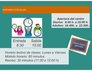 Horario lectivo de clases: Lunes a Viernes
Módulo horario: 60 minutos
Recreo: 30 minutos (11:30 a 12:00 h)
Entrada Salida
8:30 15:00
 