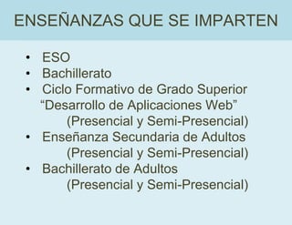 • ESO
• Bachillerato
• Ciclo Formativo de Grado Superior
“Desarrollo de Aplicaciones Web”
(Presencial y Semi-Presencial)
• Enseñanza Secundaria de Adultos
(Presencial y Semi-Presencial)
• Bachillerato de Adultos
(Presencial y Semi-Presencial)
ENSEÑANZAS QUE SE IMPARTEN
 