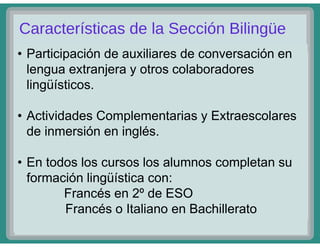 • Participación de auxiliares de conversación en
lengua extranjera y otros colaboradores
lingüísticos.
• Actividades Complementarias y Extraescolares
de inmersión en inglés.
• En todos los cursos los alumnos completan su
formación lingüística con:
Francés en 2º de ESO
Francés o Italiano en Bachillerato
 