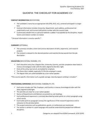 QuickFix: Optimizing Academic CV
Irina Filonova, OIST
1 Categories are adapted from ACRA framework, UCSF OCPD
QUICKFIX: THE CHECKLIST FOR ACADEMIC CV
CONTACT INFORMATION (REPUTATION)
✓ The candidate's name has an appropriate title (PhD, M.D, etc), centered and typed in a larger
font.
✓ Contract information includes University, Department, work address, professional not
underlined e-mail, and current (cell) phone number with the country code.
✓ Customized LinkedIn link or a personal website is added. If acceptable by the discipline, impact
factors and citation number are stated.
* Personal information is country-specific *
SUMMARY (OPTIONAL)
✓ The summary includes a short and concise description of skills, experience, and research
projects.
✓ The content is relevant to the desired position and matches the key words from the job
description.
EDUCATION (REPUTATION, PEDIGREE, FIT)
✓ Each education entry has a Degree title, University, Country, and the completion date listed in
inverse chronological order with the dates aligned to the left / right.
✓ Parts of the entry, but not all, are bolded for emphasis.
✓ The thesis title is added, especially if it fits the employer’s needs.
✓ The degree titles are understandable by a non-native speaker.
*The country specific information such as grade average, class & program ranking is included.*
PROFESSIONAL EXPERIENCE (REPUTATION, FUNDABILITY, FIT)
✓ Each entry includes Job Title, Employer, and Country in inverse chronological order with the
dates aligned to left/right.
✓ The job titles are clear for a non-native speaker.
✓ Names of Departments and Advisors are present as sub-headings.
✓ Each professional experience is concisely described by bullet points or a short paragraph using
action words.
✓ Each bullet point or paragraph conveys the significance of the research experience and its
relevance to the job description.
✓ The project outcomes such as publications, grants, or conferences are mentioned.
✓ The section is written in a plain language and could be understood by people from different
disciplines.
 