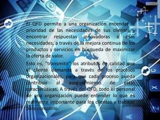 El QFD permite a una organización entender la
prioridad de las necesidades de sus clientes y
encontrar respuestas innovadoras a esas
necesidades, a través de la mejora continua de los
productos y servicios en búsqueda de maximizar
la oferta de valor.
Esto es, "transmitir" los atributos de calidad que
el cliente demanda a través de los procesos
organizacionales, para que cada proceso pueda
contribuir     al    aseguramiento     de     estas
características. A través del QFD, todo el personal
de una organización puede entender lo que es
realmente importante para los clientes y trabajar
para cumplirlo.
 