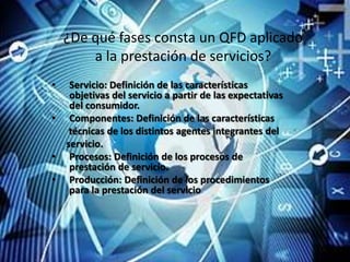 ¿De qué fases consta un QFD aplicado
        a la prestación de servicios?
•    Servicio: Definición de las características
     objetivas del servicio a partir de las expectativas
     del consumidor.
•    Componentes: Definición de las características
     técnicas de los distintos agentes integrantes del
    servicio.
•    Procesos: Definición de los procesos de
     prestación de servicio.
•    Producción: Definición de los procedimientos
     para la prestación del servicio.
 