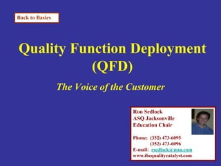 Back to Basics




Quality Function Deployment
           (QFD)
                 The Voice of the Customer

                                  Ron Sedlock
                                  ASQ Jacksonville
                                  Education Chair

                                  Phone: (352) 473-6095
                                          (352) 473-6096
                                  E-mail: rsedlock@msn.com
                                  www.thequalitycatalyst.com
 