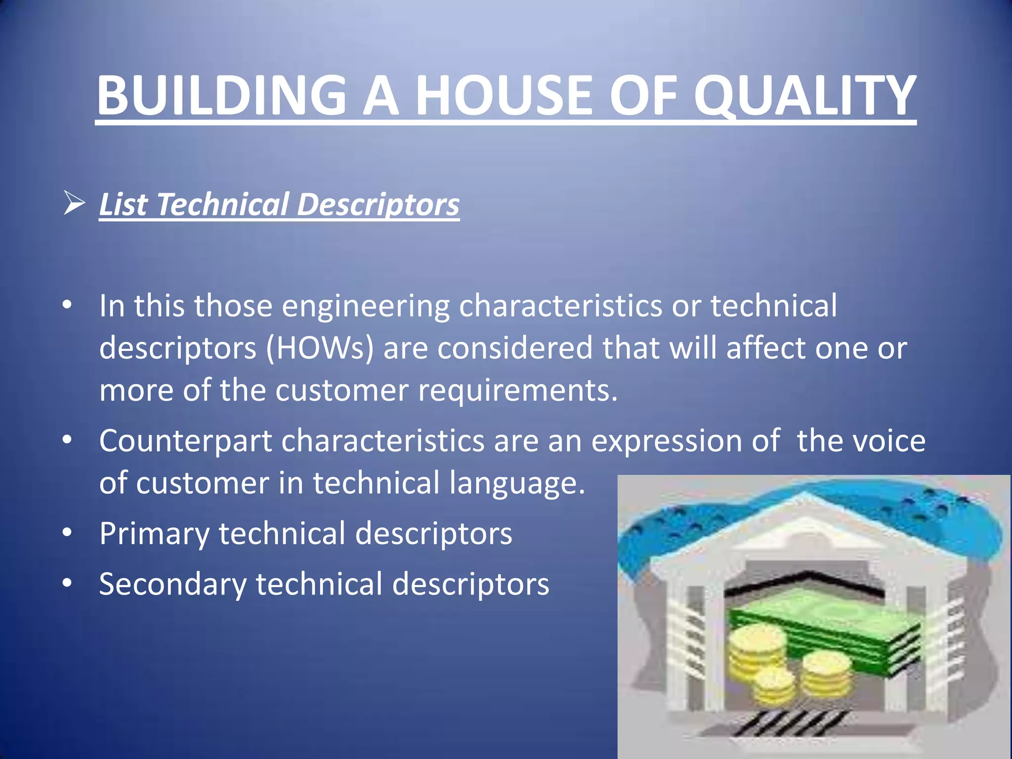 BUILDING A HOUSE OF QUALITY
 List Technical Descriptors

• In this those engineering characteristics or technical
  descriptors (HOWs) are considered that will affect one or
  more of the customer requirements.
• Counterpart characteristics are an expression of the voice
  of customer in technical language.
• Primary technical descriptors
• Secondary technical descriptors
 