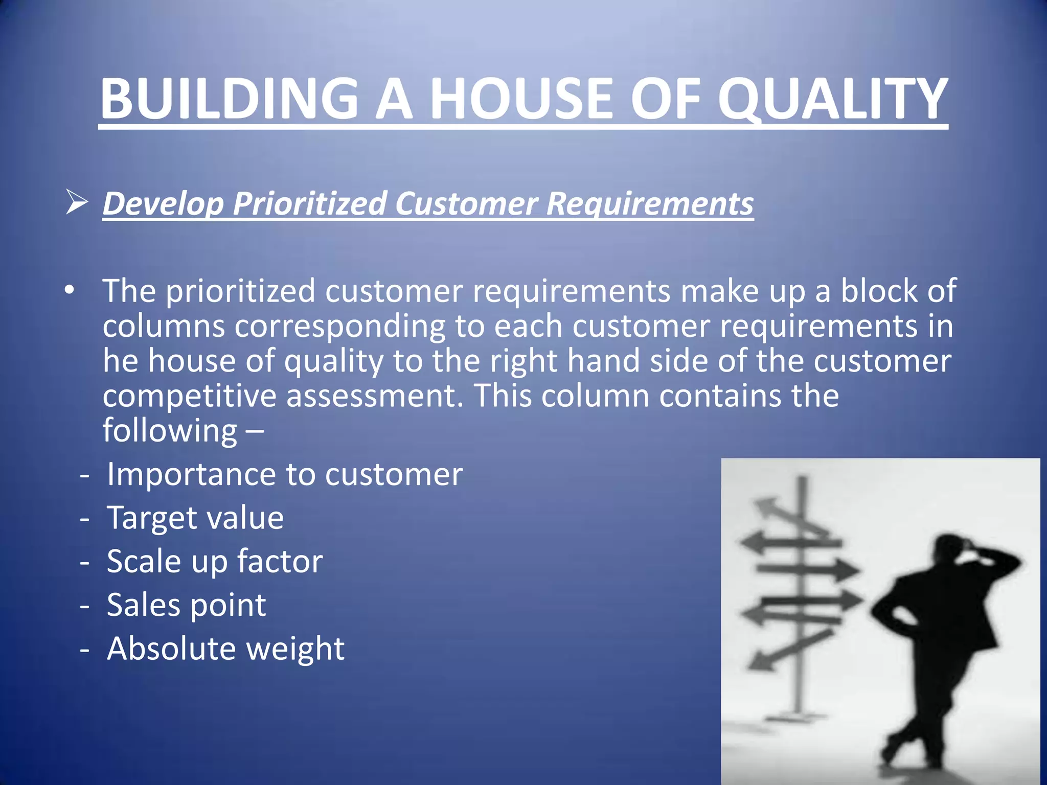 BUILDING A HOUSE OF QUALITY
 Develop Prioritized Customer Requirements

• The prioritized customer requirements make up a block of
   columns corresponding to each customer requirements in
   he house of quality to the right hand side of the customer
   competitive assessment. This column contains the
   following –
 - Importance to customer
 - Target value
 - Scale up factor
 - Sales point
 - Absolute weight
 