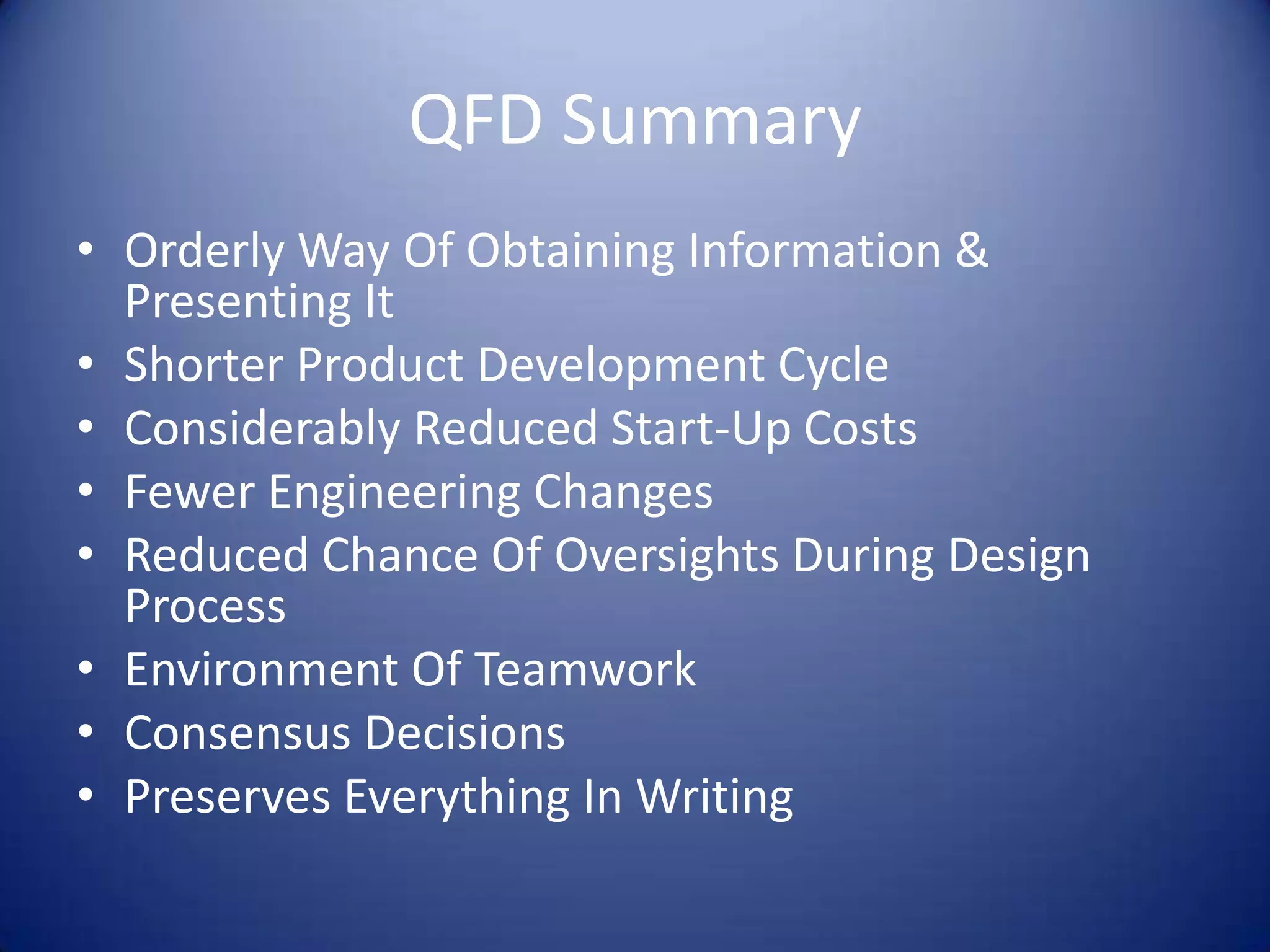 QFD Summary
• Orderly Way Of Obtaining Information &
  Presenting It
• Shorter Product Development Cycle
• Considerably Reduced Start-Up Costs
• Fewer Engineering Changes
• Reduced Chance Of Oversights During Design
  Process
• Environment Of Teamwork
• Consensus Decisions
• Preserves Everything In Writing
 