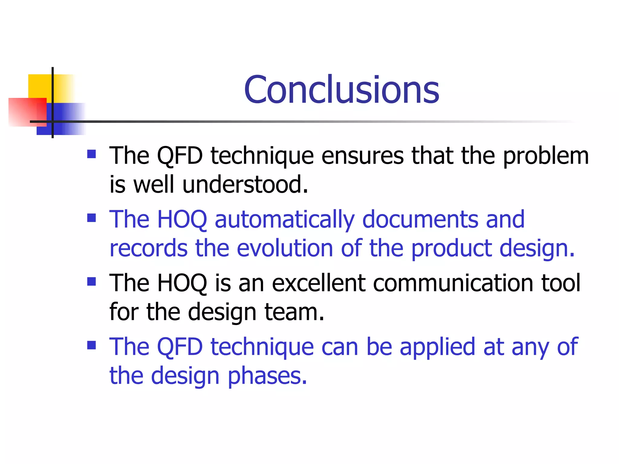 Conclusions The QFD technique ensures that the problem is well understood. The HOQ automatically documents and records the evolution of the product design. The HOQ is an excellent communication tool for the design team. The QFD technique can be applied at any of the design phases. 