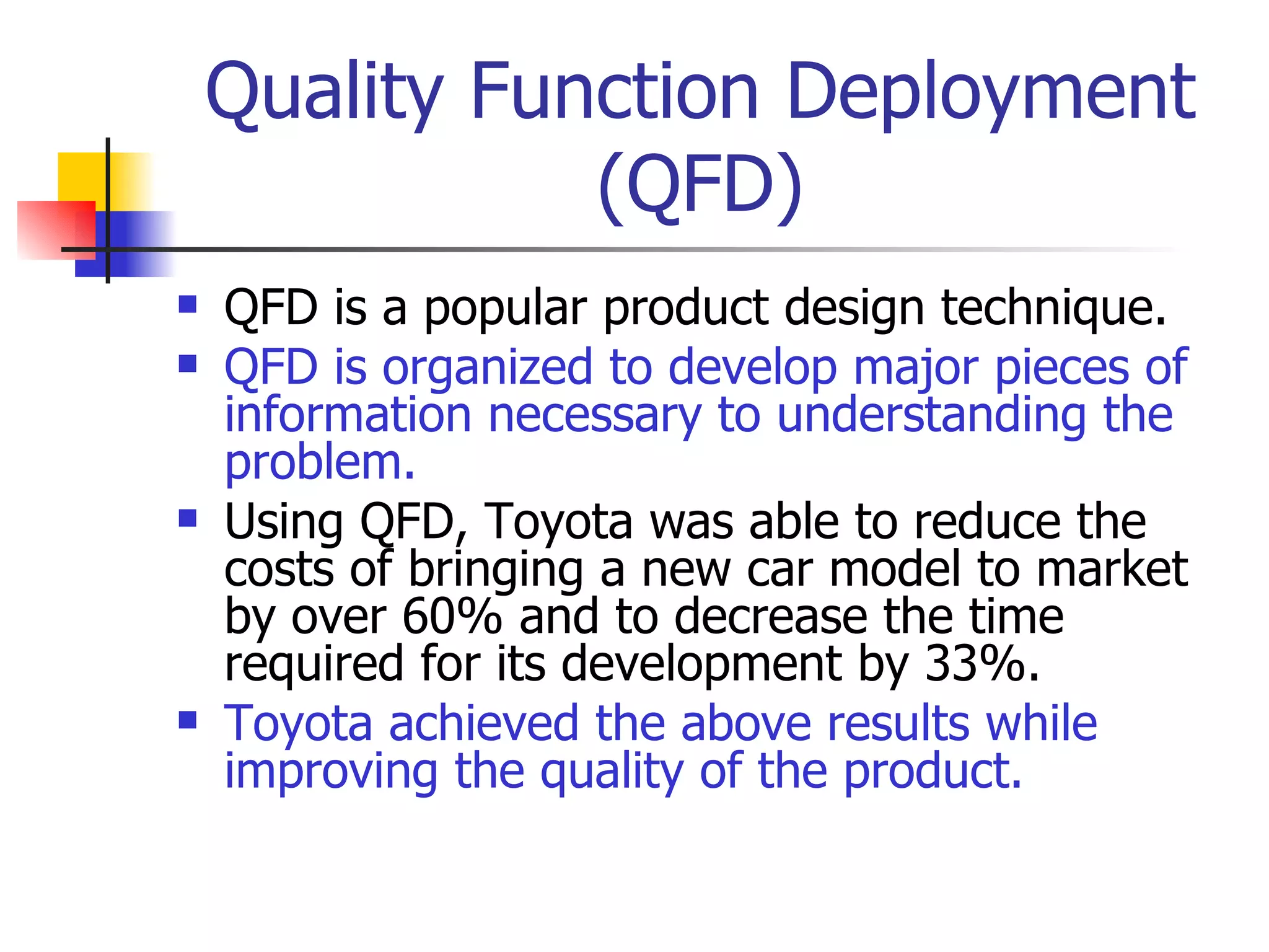Quality Function Deployment (QFD) QFD is a popular product design technique. QFD is organized to develop major pieces of information necessary to understanding the problem. Using QFD, Toyota was able to reduce the costs of bringing a new car model to market by over 60% and to decrease the time required for its development by 33%. Toyota achieved the above results while improving the quality of the product. 