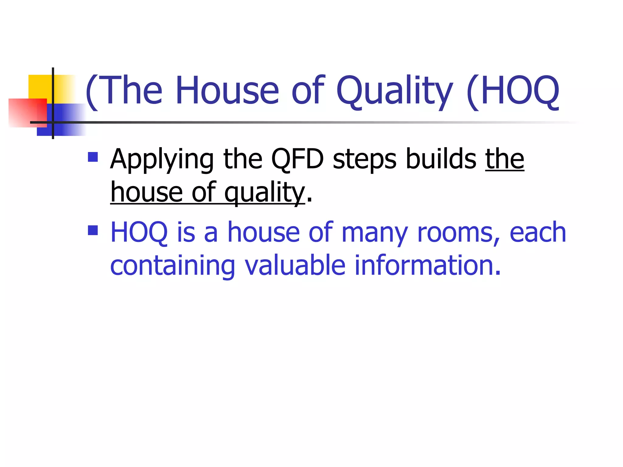 The House of Quality (HOQ) Applying the QFD steps builds  the house of quality . HOQ is a house of many rooms, each containing valuable information.  