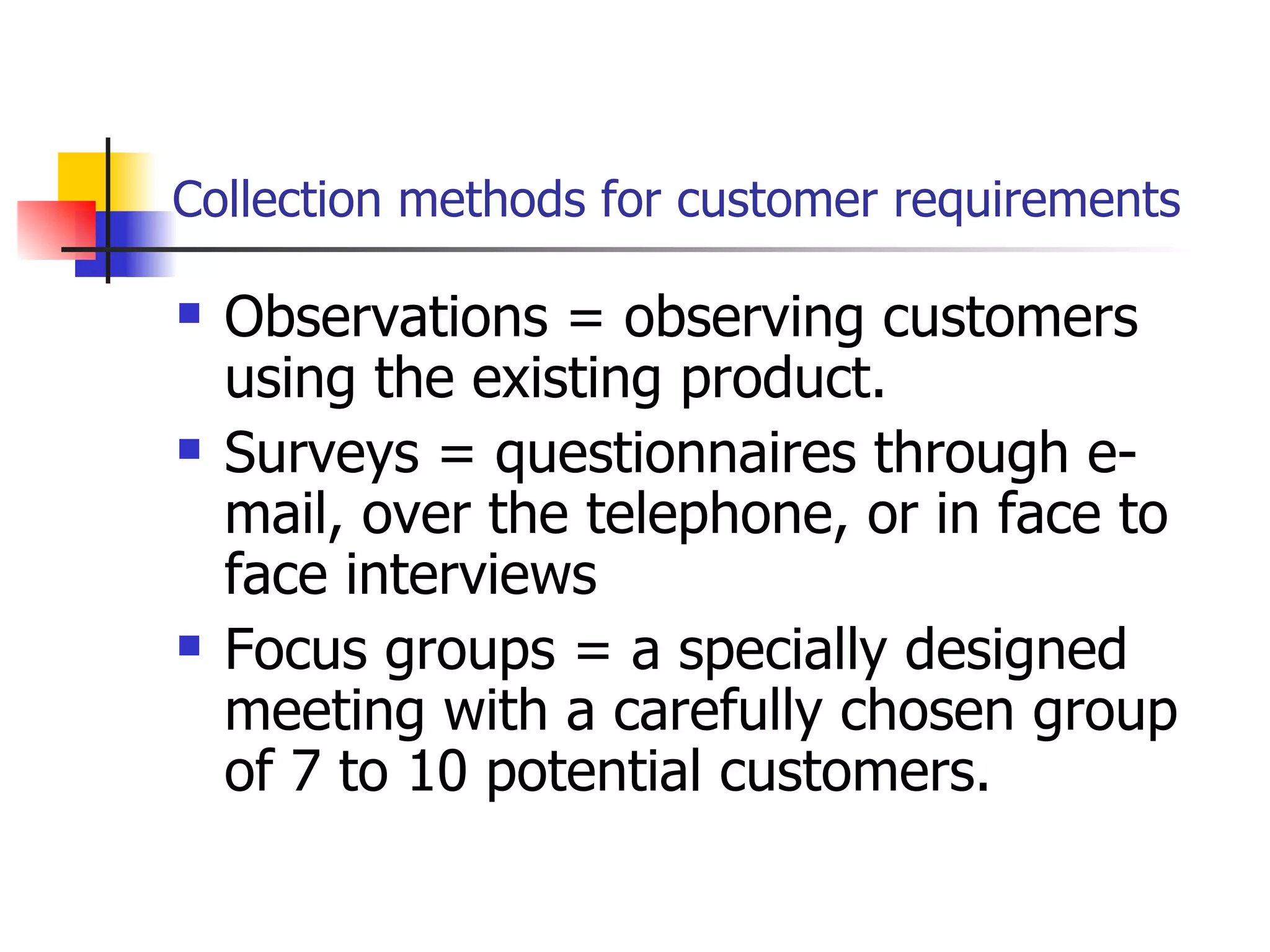 Collection methods for customer requirements Observations = observing customers using the existing product. Surveys = questionnaires through e-mail, over the telephone, or in face to face interviews  Focus groups = a specially designed meeting with a carefully chosen group of 7 to 10 potential customers. 