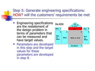Step 5: Generate engineering specifications:  HOW  will the customers’ requirements be met? Engineering specifications are the restatement of the design problem in terms of parameters that can be measured and have target values. Parameters are developed in this step and the target values for these parameters are developed in step 8. 