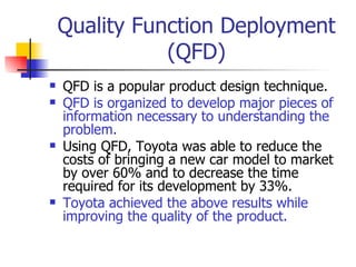 Quality Function Deployment (QFD) QFD is a popular product design technique. QFD is organized to develop major pieces of information necessary to understanding the problem. Using QFD, Toyota was able to reduce the costs of bringing a new car model to market by over 60% and to decrease the time required for its development by 33%. Toyota achieved the above results while improving the quality of the product. 
