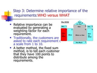 Step 3: Determine relative importance of the requirements:  WHO versus WHAT Relative importance can be evaluated by generating a weighting factor for each requirement.  Traditionally, the customers are asked to rate each requirement on a scale from 1 to 10. A better method, the fixed sum method, is to tell each customer that they have 100 points to distribute among the requirements.  